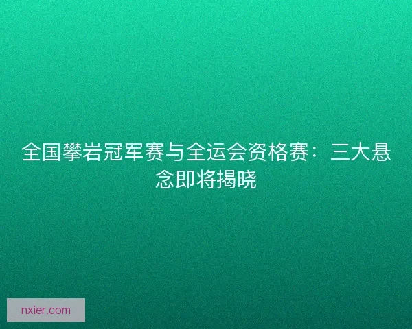 全国攀岩冠军赛与全运会资格赛：三大悬念即将揭晓