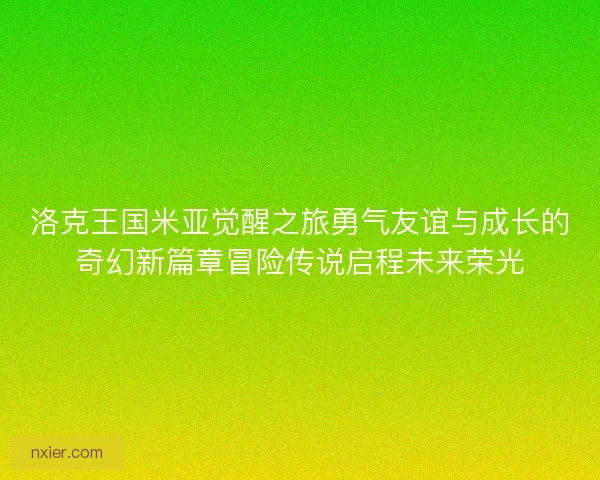 洛克王国米亚觉醒之旅勇气友谊与成长的奇幻新篇章冒险传说启程未来荣光
