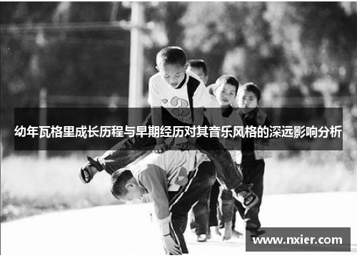 幼年瓦格里成长历程与早期经历对其音乐风格的深远影响分析